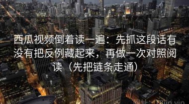 西瓜视频倒着读一遍：先抓这段话有没有把反例藏起来，再做一次对照阅读（先把链条走通）