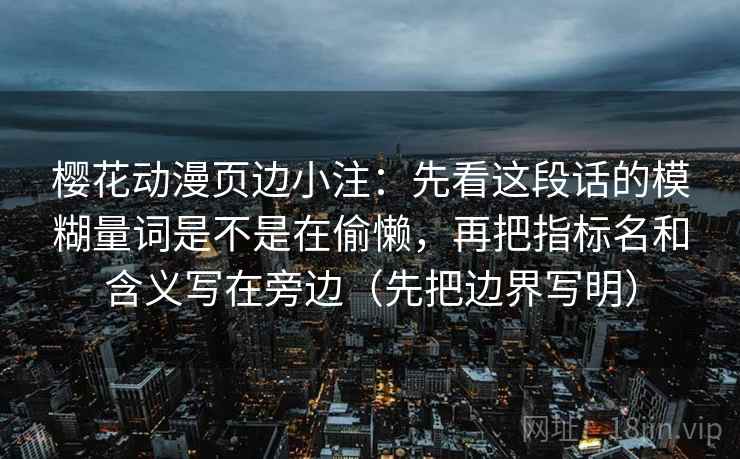 樱花动漫页边小注：先看这段话的模糊量词是不是在偷懒，再把指标名和含义写在旁边（先把边界写明）