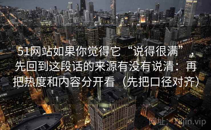 51网站如果你觉得它“说得很满”，先回到这段话的来源有没有说清：再把热度和内容分开看（先把口径对齐）