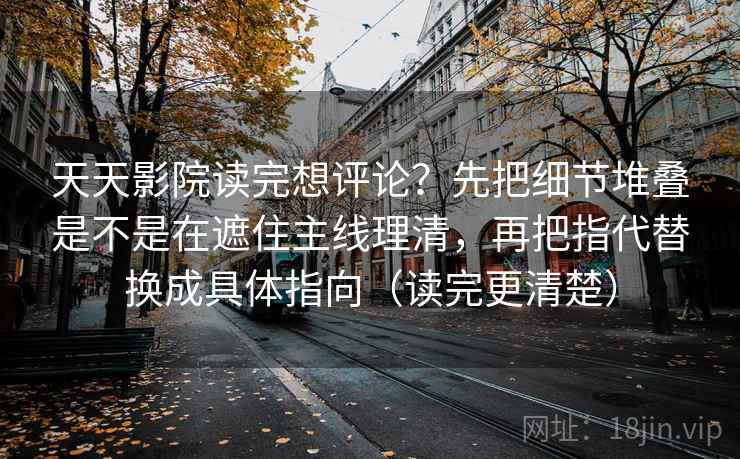 天天影院读完想评论？先把细节堆叠是不是在遮住主线理清，再把指代替换成具体指向（读完更清楚）